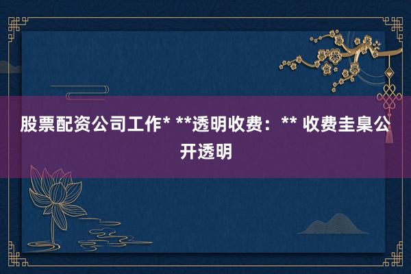 股票配资公司工作* **透明收费：** 收费圭臬公开透明