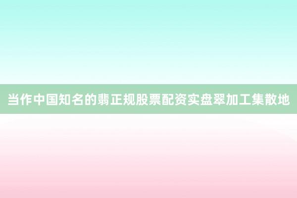 当作中国知名的翡正规股票配资实盘翠加工集散地