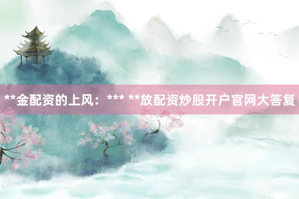 **金配资的上风：*** **放配资炒股开户官网大答复