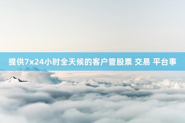 提供7x24小时全天候的客户管股票 交易 平台事