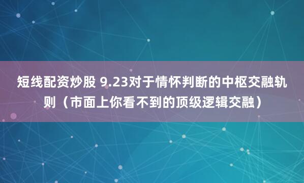 短线配资炒股 9.23对于情怀判断的中枢交融轨则（市面上你看不到的顶级逻辑交融）