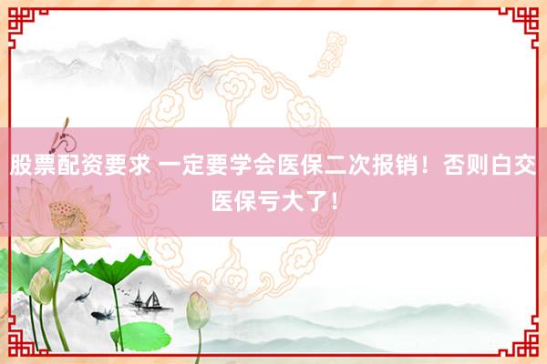股票配资要求 一定要学会医保二次报销！否则白交医保亏大了！