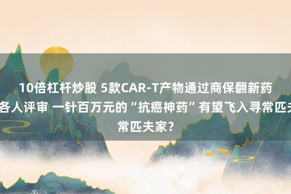 10倍杠杆炒股 5款CAR-T产物通过商保翻新药目次各人评审 一针百万元的“抗癌神药”有望飞入寻常匹夫家？