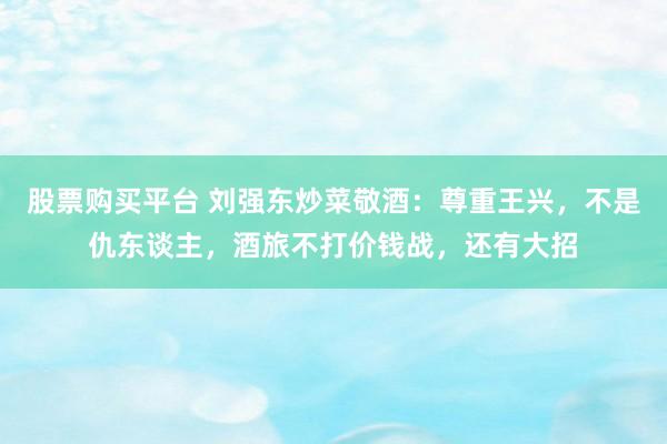 股票购买平台 刘强东炒菜敬酒:尊重王兴,不是仇东谈主,酒旅不打价钱战,还有大招