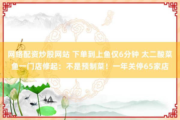 网络配资炒股网站 下单到上鱼仅6分钟 太二酸菜鱼一门店修起:不是预制菜!一年关停65家店