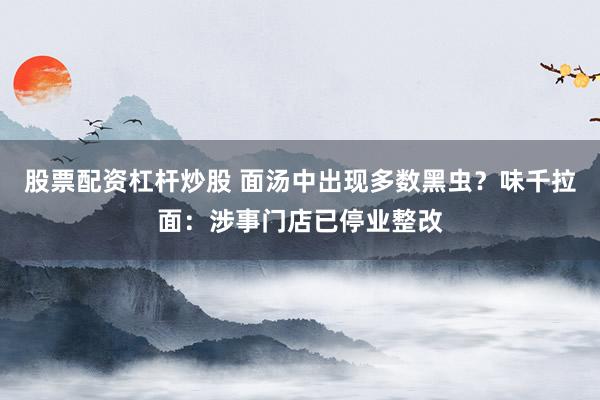 股票配资杠杆炒股 面汤中出现多数黑虫?味千拉面:涉事门店已停业整改
