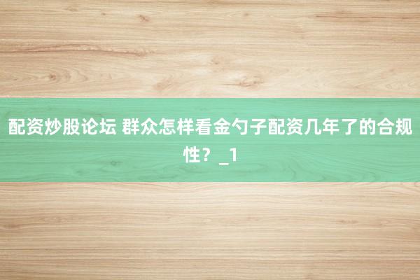 配资炒股论坛 群众怎样看金勺子配资几年了的合规性?_1