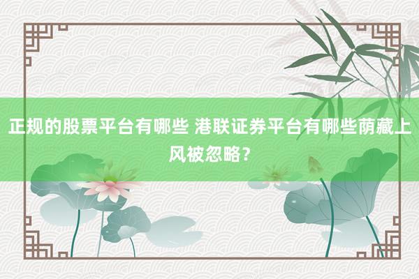 正规的股票平台有哪些 港联证券平台有哪些荫藏上风被忽略？