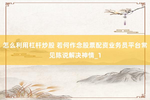 怎么利用杠杆炒股 若何作念股票配资业务员平台常见陈说解决神情_1