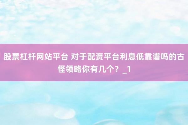 股票杠杆网站平台 对于配资平台利息低靠谱吗的古怪领略你有几个？_1