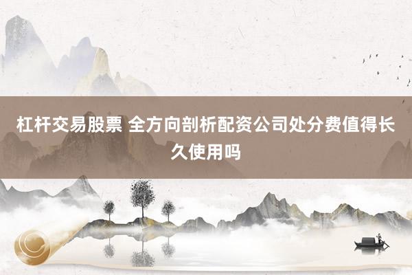 杠杆交易股票 全方向剖析配资公司处分费值得长久使用吗