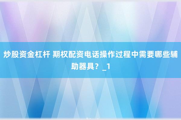 炒股资金杠杆 期权配资电话操作过程中需要哪些辅助器具？_1