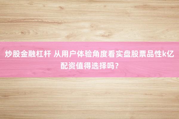 炒股金融杠杆 从用户体验角度看实盘股票品性k亿配资值得选择吗?