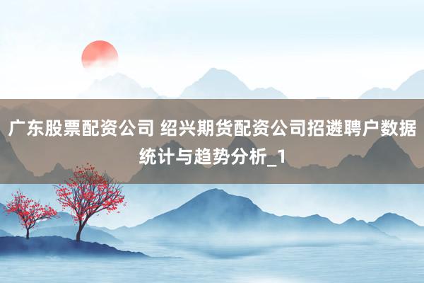 广东股票配资公司 绍兴期货配资公司招遴聘户数据统计与趋势分析_1