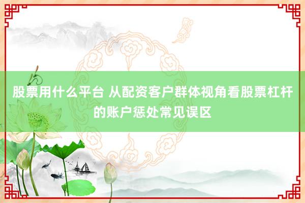 股票用什么平台 从配资客户群体视角看股票杠杆的账户惩处常见误区