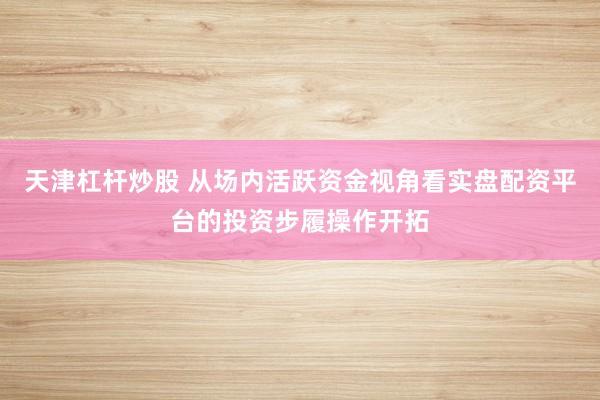 天津杠杆炒股 从场内活跃资金视角看实盘配资平台的投资步履操作开拓
