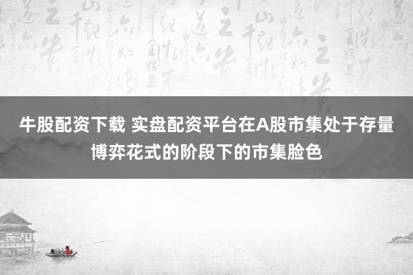 牛股配资下载 实盘配资平台在A股市集处于存量博弈花式的阶段下的市集脸色