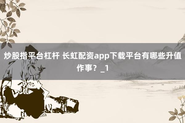 炒股指平台杠杆 长虹配资app下载平台有哪些升值作事？_1