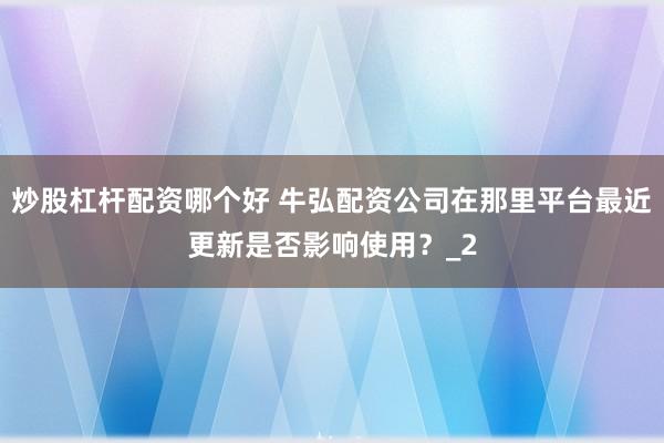 炒股杠杆配资哪个好 牛弘配资公司在那里平台最近更新是否影响使用？_2
