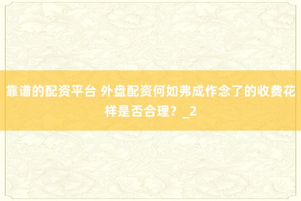 靠谱的配资平台 外盘配资何如弗成作念了的收费花样是否合理？_2