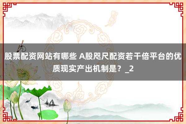 股票配资网站有哪些 A股咫尺配资若干倍平台的优质现实产出机制是？_2